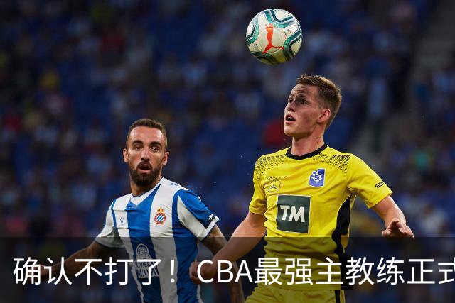 确认不打了！CBA最强主教练正式卸任，或加盟广东队取代杜锋？